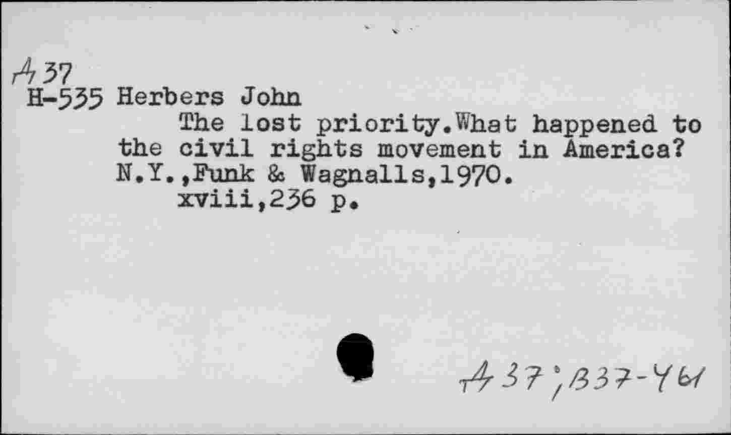 ﻿A 37
H-535 Berbers John
The lost priority.What happened to the civil rights movement in America? N.Y.,Funk & Wagnails,1970.
xviii,236 p.